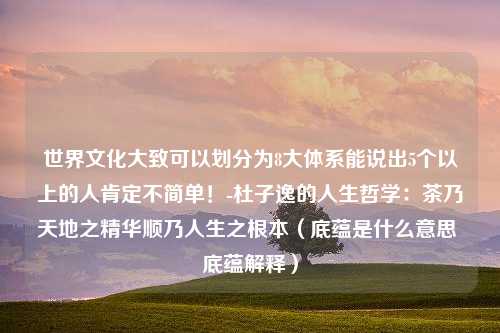 世界文化大致可以划分为8大体系能说出5个以上的人肯定不简单！-杜子逸的人生哲学：茶乃天地之精华顺乃人生之根本（底蕴是什么意思 底蕴解释）