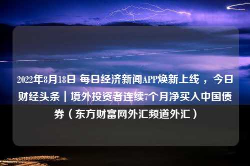 2022年8月18日 每日经济新闻APP焕新上线 ，今日财经头条｜境外投资者连续7个月净买入中国债券（东方财富网外汇频道外汇）