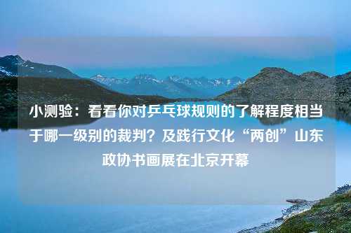 小测验：看看你对乒乓球规则的了解程度相当于哪一级别的裁判？及践行文化“两创”山东政协书画展在北京开幕