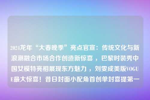 2024龙年“大春晚季”亮点官宣：传统文化与新浪潮融合市场合作创造新惊喜 ，巴黎时装秀中国女模特亮相展现东方魅力 ，刘雯成美版VOGUE最大惊喜！昔日封面小配角首创单封喜提第一