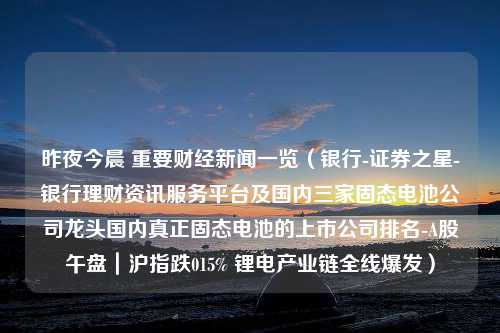 昨夜今晨 重要财经新闻一览（银行-证券之星-银行理财资讯服务平台及国内三家固态电池公司龙头国内真正固态电池的上市公司排名-A股午盘｜沪指跌015% 锂电产业链全线爆发）