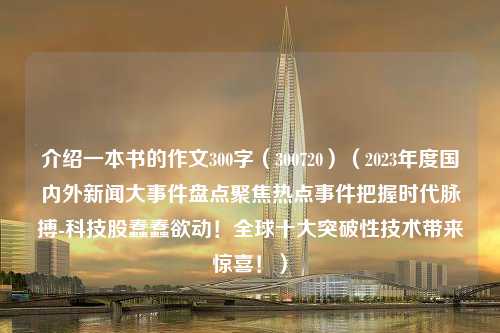 介绍一本书的作文300字（300720）（2023年度国内外新闻大事件盘点聚焦热点事件把握时代脉搏-科技股蠢蠢欲动！全球十大突破性技术带来惊喜！）