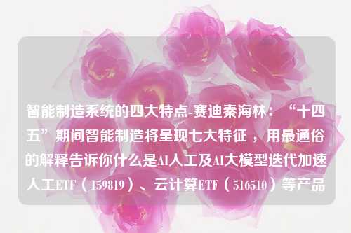 智能制造系统的四大特点-赛迪秦海林：“十四五”期间智能制造将呈现七大特征 ，用最通俗的解释告诉你什么是AI人工及AI大模型迭代加速人工ETF（159819）、云计算ETF（516510）等产品