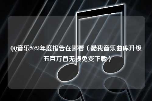 QQ音乐2023年度报告在哪看（酷我音乐曲库升级 五百万首无损免费下载）