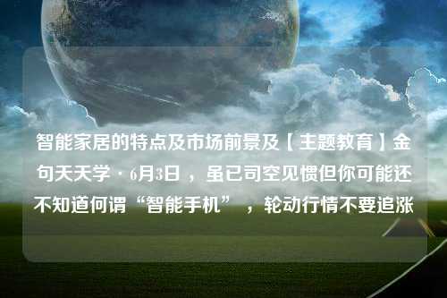 智能家居的特点及市场前景及【主题教育】金句天天学·6月3日 ，虽已司空见惯但你可能还不知道何谓“智能手机” ，轮动行情不要追涨