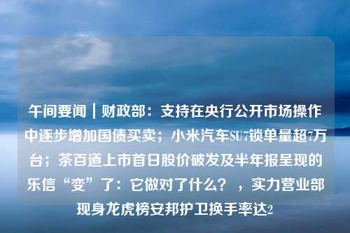 午间要闻｜财政部：支持在央行公开市场操作中逐步增加国债买卖；小米汽车SU7锁单量超7万台；茶百道上市首日股价破发及半年报呈现的乐信“变”了：它做对了什么？ ，实力营业部现身龙虎榜安邦护卫换手率达2