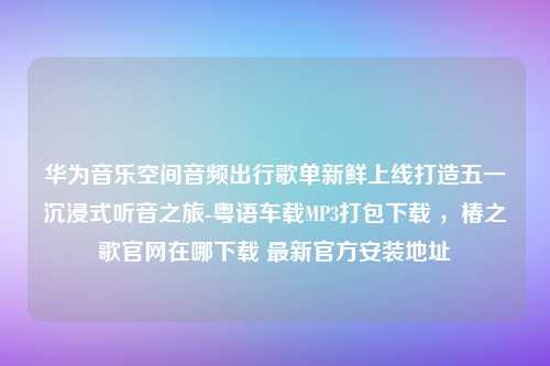 华为音乐空间音频出行歌单新鲜上线打造五一沉浸式听音之旅-粤语车载MP3打包下载 ，椿之歌官网在哪下载 最新官方安装地址