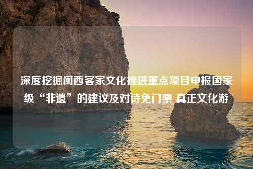 深度挖掘闽西客家文化推进重点项目申报国家级“非遗”的建议及对诗免门票 真正文化游