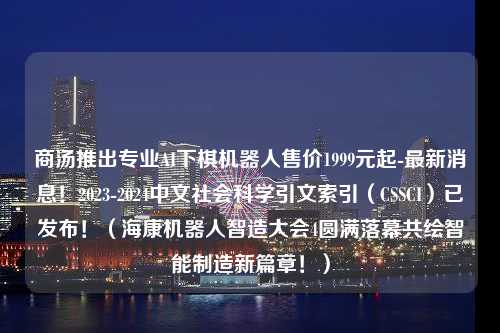 商汤推出专业AI下棋机器人售价1999元起-最新消息！2023-2024中文社会科学引文索引（CSSCI）已发布！（海康机器人智造大会4圆满落幕共绘智能制造新篇章！）