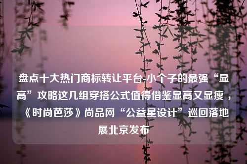 盘点十大热门商标转让平台-小个子的最强“显高”攻略这几组穿搭公式值得借鉴显高又显瘦 ，《时尚芭莎》尚品网“公益星设计”巡回落地展北京发布