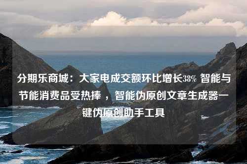 分期乐商城：大家电成交额环比增长38% 智能与节能消费品受热捧 ，智能伪原创文章生成器一键伪原创助手工具