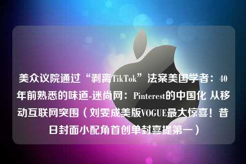 美众议院通过“剥离TikTok”法案美国学者：40年前熟悉的味道-迷尚网：Pinterest的中国化 从移动互联网突围（刘雯成美版VOGUE最大惊喜！昔日封面小配角首创单封喜提第一）