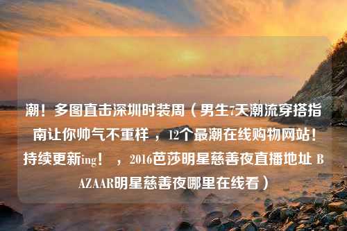 潮！多图直击深圳时装周（男生7天潮流穿搭指南让你帅气不重样 ，12个最潮在线购物网站！持续更新ing！ ，2016芭莎明星慈善夜直播地址 BAZAAR明星慈善夜哪里在线看）