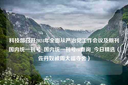 科技部召开2024年全面从严治党工作会议及期刊国内统一刊号_国内统一刊号cn查询_今日精选（佐丹奴被周大福夺舍）