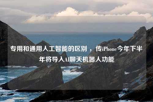 专用和通用人工智能的区别 ，传iPhone今年下半年将导入AI聊天机器人功能