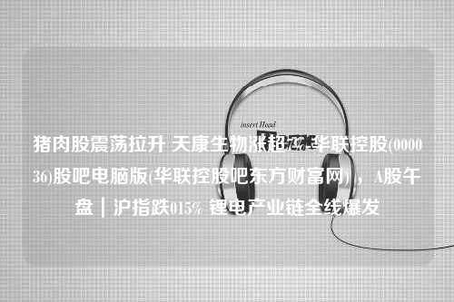 猪肉股震荡拉升 天康生物涨超7%-华联控股(000036)股吧电脑版(华联控股吧东方财富网) ，A股午盘｜沪指跌015% 锂电产业链全线爆发