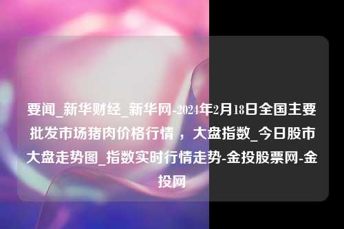 要闻_新华财经_新华网-2024年2月18日全国主要批发市场猪肉价格行情 ，大盘指数_今日股市大盘走势图_指数实时行情走势-金投股票网-金投网