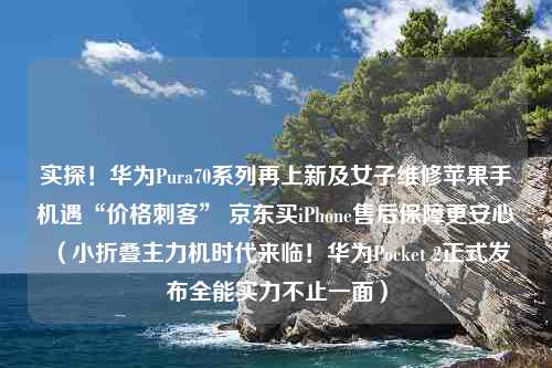 实探！华为Pura70系列再上新及女子维修苹果手机遇“价格刺客” 京东买iPhone售后保障更安心（小折叠主力机时代来临！华为Pocket 2正式发布全能实力不止一面）