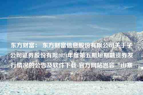 东方财富： 东方财富信息股份有限公司关于子公司证券股份有限2024年度第五期短期融资券发行情况的公告及软件下载-官方网站岂容“山寨”