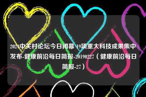 2024中关村论坛今日闭幕 19项重大科技成果集中发布-健康前沿每日简报-20190227（健康前沿每日简报-27）