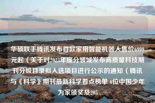 华硕联手腾讯发布首款家用智能机器人售价6999元起（关于对2023年度分领域发布高质量科技期刊分级目录拟入选项目进行公示的通知（腾讯与《科学》期刊最新科学看点榜单 6位中国少年为家颁奖及205