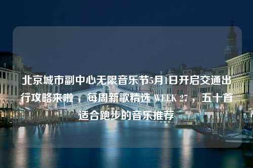 北京城市副中心无限音乐节5月1日开启交通出行攻略来啦 ，每周新歌精选 WEEK 27 ，五十首适合跑步的音乐推荐