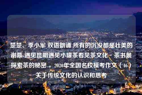 楚楚、季小军 双语朗诵 所有的沉没都是壮美的谢幕-遇见昆明遇见小罐茶看见茶文化·茶书展探索茶的秘密 ，2020年全国名校模考作文（46）关于传统文化的认识和思考