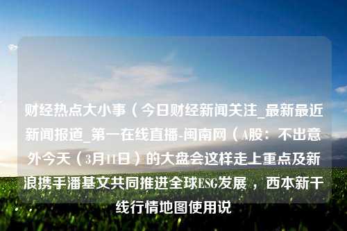 财经热点大小事（今日财经新闻关注_最新最近新闻报道_第一在线直播-闽南网（A股：不出意外今天（3月11日）的大盘会这样走上重点及新浪携手潘基文共同推进全球ESG发展 ，西本新干线行情地图使用说