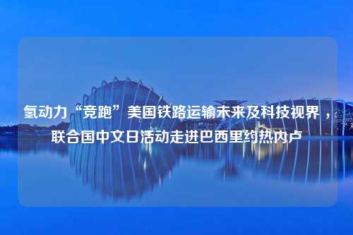 氢动力“竞跑”美国铁路运输未来及科技视界 ，联合国中文日活动走进巴西里约热内卢