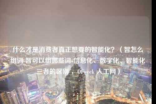 什么才是消费者真正想要的智能化？（智怎么组词 智可以组哪些词-信息化、数字化、智能化三者的区别 ，OFweek 人工网）