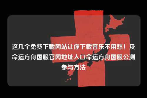 这几个免费下载网站让你下载音乐不用愁！及命运方舟国服官网地址入口命运方舟国服公测参与方法