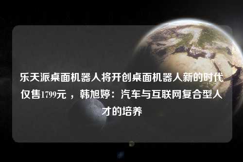 乐天派桌面机器人将开创桌面机器人新的时代仅售1799元 ，韩旭婷：汽车与互联网复合型人才的培养