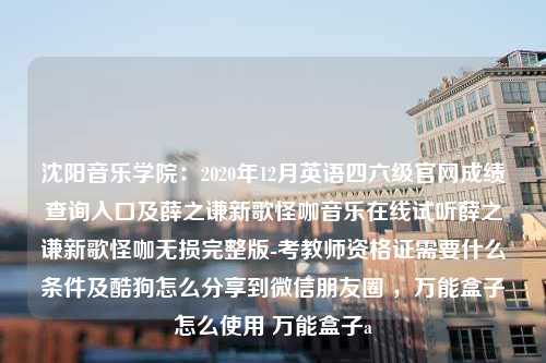 沈阳音乐学院：2020年12月英语四六级官网成绩查询入口及薛之谦新歌怪咖音乐在线试听薛之谦新歌怪咖无损完整版-考教师资格证需要什么条件及酷狗怎么分享到微信朋友圈 ，万能盒子怎么使用 万能盒子a