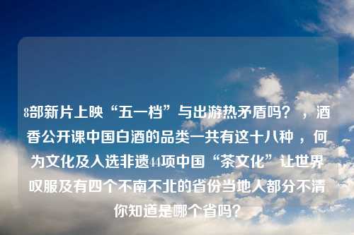 8部新片上映“五一档”与出游热矛盾吗？ ，酒香公开课中国白酒的品类一共有这十八种 ，何为文化及入选非遗44项中国“茶文化”让世界叹服及有四个不南不北的省份当地人都分不清你知道是哪个省吗？