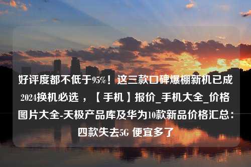 好评度都不低于95%！这三款口碑爆棚新机已成2024换机必选 ，【手机】报价_手机大全_价格图片大全-天极产品库及华为10款新品价格汇总：四款失去5G 便宜多了