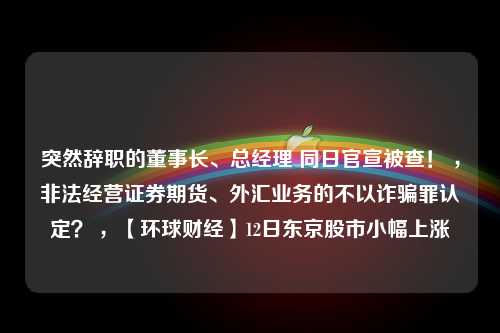 突然辞职的董事长、总经理 同日官宣被查！ ，非法经营证券期货、外汇业务的不以诈骗罪认定？ ，【环球财经】12日东京股市小幅上涨