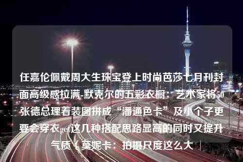 任嘉伦佩戴周大生珠宝登上时尚芭莎七月刊封面高级感拉满-默克尔的五彩衣橱：艺术家将50张德总理着装图拼成“潘通色卡”及小个子更要会穿衣get这几种搭配思路显高的同时又提升气质（莫妮卡：拍摄尺度这么大