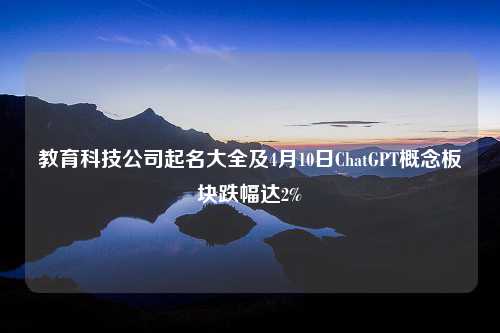 教育科技公司起名大全及4月10日ChatGPT概念板块跌幅达2%