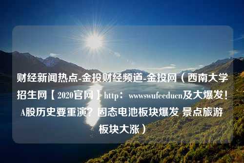 财经新闻热点-金投财经频道-金投网（西南大学招生网【2020官网】http：wwwswufeeducn及大爆发！A股历史要重演？固态电池板块爆发 景点旅游板块大涨）