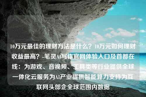 10万元最佳的理财方法是什么？10万元如何理财收益最高？-笔灵AI写作官网体验入口及首都在线：为游戏、音视频、工具类等行业提供全球一体化云服务为AI产业提供智能算力支持为互联网头部企全球范围内数据