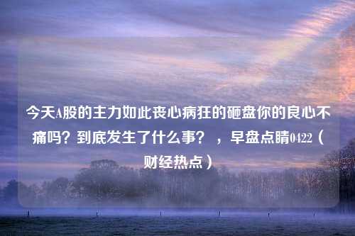 今天A股的主力如此丧心病狂的砸盘你的良心不痛吗？到底发生了什么事？ ，早盘点睛0422（财经热点）