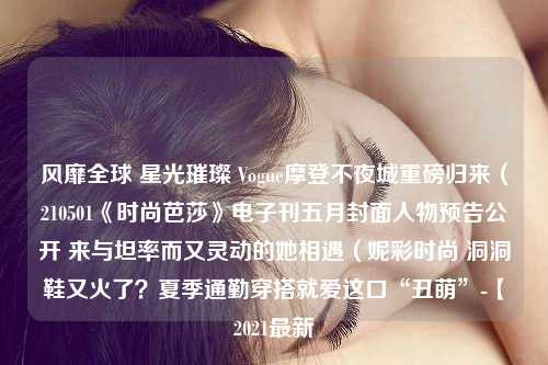 风靡全球 星光璀璨 Vogue摩登不夜城重磅归来（210501《时尚芭莎》电子刊五月封面人物预告公开 来与坦率而又灵动的她相遇（妮彩时尚 洞洞鞋又火了？夏季通勤穿搭就爱这口“丑萌”-【2021最新