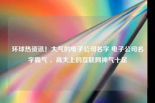 环球热资讯！大气的电子公司名字 电子公司名字霸气 ，高大上的互联网神气十足