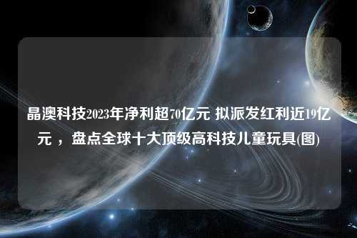 晶澳科技2023年净利超70亿元 拟派发红利近19亿元 ，盘点全球十大顶级高科技儿童玩具(图)