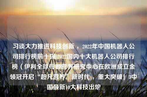 习谈大力推进科技创新 ，2022年中国机器人公司排行榜前十强 2022国内十大机器人公司排行榜（伊利全球母婴营养研究中心在欧洲成立金领冠开启“超凡营养”新时代 ，重大突破！3中国最新10大科技出炉