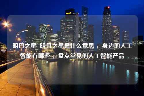 明日之星_明日之星是什么意思 ，身边的人工智能有哪些 ，盘点常见的人工智能产品