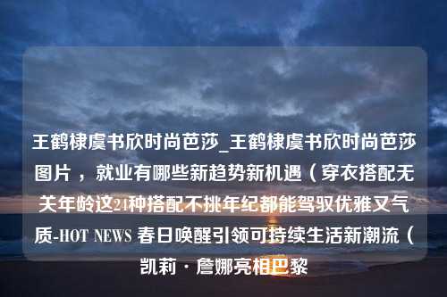 王鹤棣虞书欣时尚芭莎_王鹤棣虞书欣时尚芭莎图片 ，就业有哪些新趋势新机遇（穿衣搭配无关年龄这24种搭配不挑年纪都能驾驭优雅又气质-HOT NEWS 春日唤醒引领可持续生活新潮流（凯莉·詹娜亮相巴黎