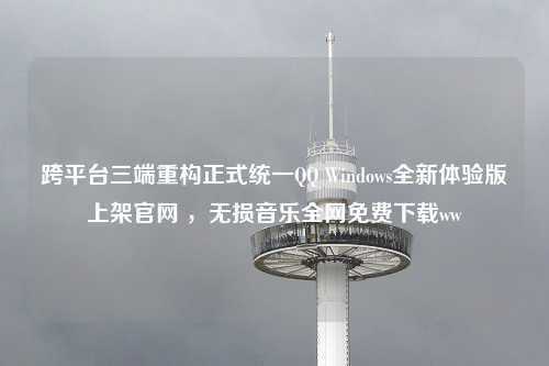 跨平台三端重构正式统一QQ Windows全新体验版上架官网 ，无损音乐全网免费下载ww