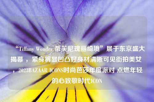 “Tiffany Wonder 蒂芙尼瑰丽绮境”展于东京盛大揭幕 ，紧身裤显凹凸好身材清晰可见街拍美女 ，2023BAZAAR ICONS时尚芭莎年度派对 点燃年轻的心致敬时代ICON