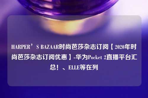 HARPER’S BAZAAR时尚芭莎杂志订阅【2020年时尚芭莎杂志订阅优惠】-华为Pocket 2直播平台汇总！、ELLE等在列